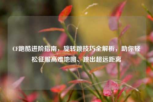 CF跑酷进阶指南,旋转跳技巧全解析,助你轻松征服高难地图、跳出超远距离