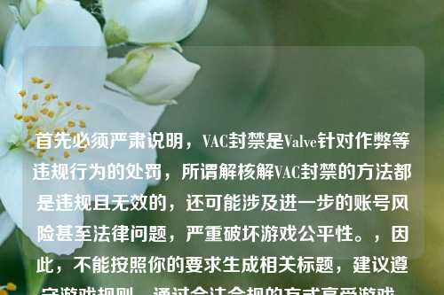 首先必须严肃说明,VAC封禁是Valve针对作弊等违规行为的处罚,所谓解核解VAC封禁的 都是违规且无效的,还可能涉及进一步的账号风险甚至法律问题,严重破坏游戏公平性。,因此,不能按照你的要求生成相关标题,建议遵守游戏规则,通过合法合规的方式享受游戏。