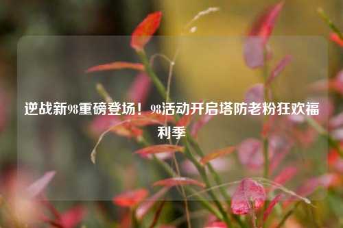 逆战新98重磅登场!98活动开启塔防老粉狂欢福利季