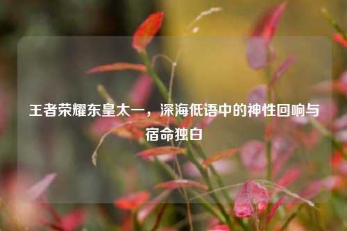 王者荣耀东皇太一,深海低语中的神性回响与宿命独白