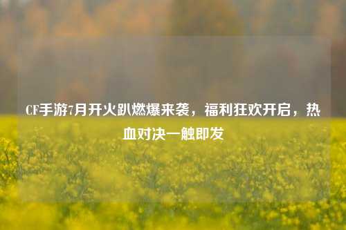 CF手游7月开火趴燃爆来袭,福利狂欢开启,热血对决一触即发
