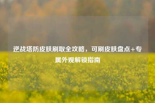 逆战塔防皮肤刷取全攻略,可刷皮肤盘点+专属外观解锁指南