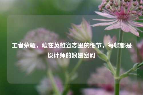 王者荣耀,藏在英雄姿态里的细节,每帧都是设计师的浪漫密码