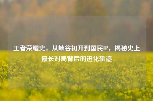 王者荣耀史,从峡谷初开到国民IP,揭秘史上最长对局背后的进化轨迹