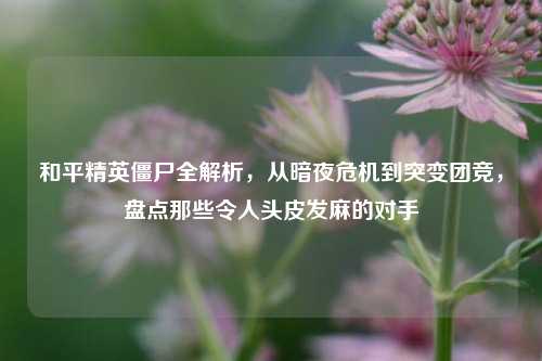 和平精英僵尸全解析,从暗夜危机到突变团竞,盘点那些令人头皮发麻的对手