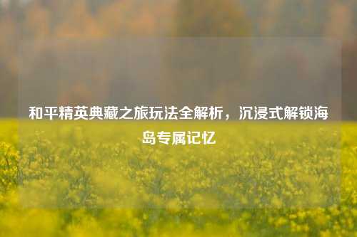 和平精英典藏之旅玩法全解析,沉浸式解锁海岛专属记忆