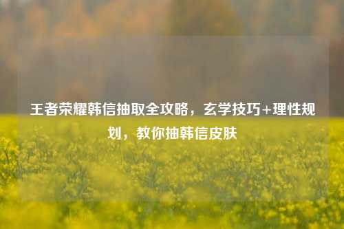 王者荣耀韩信抽取全攻略,玄学技巧+理性规划,教你抽韩信皮肤