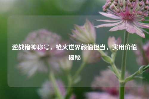 逆战诸神称号,枪火世界颜值担当,实用价值揭秘
