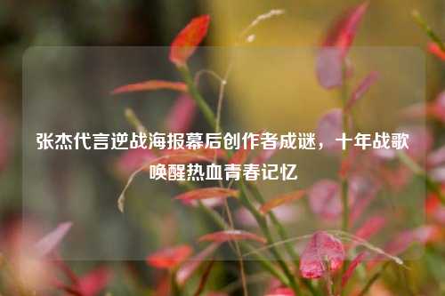 张杰代言逆战海报幕后创作者成谜,十年战歌唤醒热血青春记忆