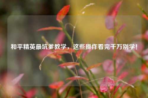 和平精英最坑爹教学,这些操作看完千万别学!