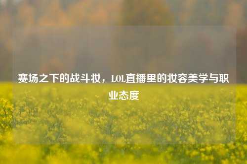 赛场之下的战斗妆,LOL直播里的妆容美学与职业态度