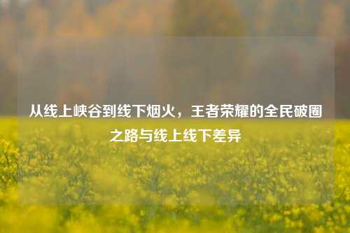 从线上峡谷到线下烟火,王者荣耀的全民破圈之路与线上线下差异
