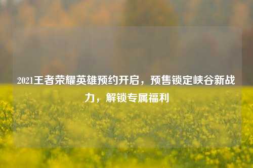2021王者荣耀英雄预约开启,预售锁定峡谷新战力,解锁专属福利