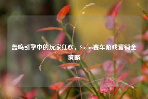 轰鸣引擎中的玩家狂欢,Steam赛车游戏营销全策略