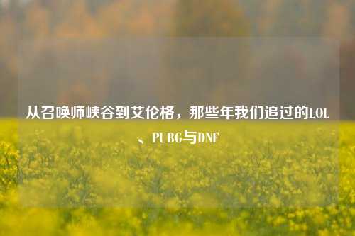 从召唤师峡谷到艾伦格,那些年我们追过的LOL、PUBG与DNF