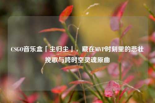 CSGO音乐盒「尘归尘」,藏在MVP时刻里的悲壮挽歌与跨时空灵魂原曲