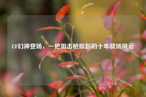 CF幻神登场,一把狙击枪掀起的十年战场风云