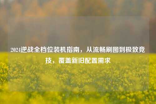 2024逆战全档位装机指南,从流畅刷图到极致竞技,覆盖新旧配置需求