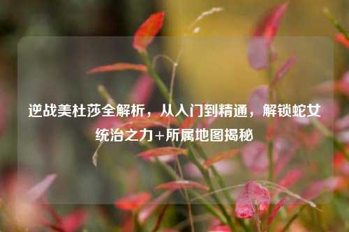 逆战美杜莎全解析,从入门到精通,解锁蛇女统治之力+所属地图揭秘