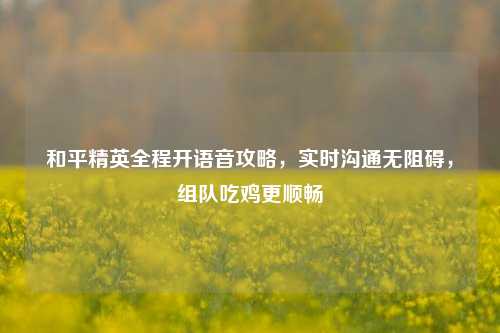 和平精英全程开语音攻略,实时沟通无阻碍,组队吃鸡更顺畅