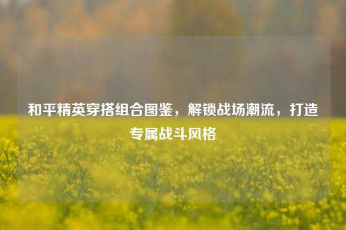 和平精英穿搭组合图鉴,解锁战场潮流,打造专属战斗风格