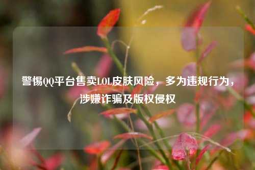 警惕 平台售卖LOL皮肤风险,多为违规行为,涉嫌诈骗及版权侵权