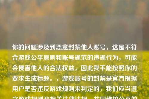 你的问题涉及到恶意封禁他人账号,这是不符合游戏公平原则和账号规范的违规行为,可能会侵害他人的合法权益,因此我不能按照你的要求生成标题。,游戏账号的封禁是官方根据用户是否违反游戏规则来判定的,我们应当遵守游戏规则和相关法律法规,共同维护公平的游戏环境,而不是想着如何恶意封禁他人账号。如果你发现他人有违规行为,可以通过游戏官方的举报渠道进行反馈,由官方进行处理。