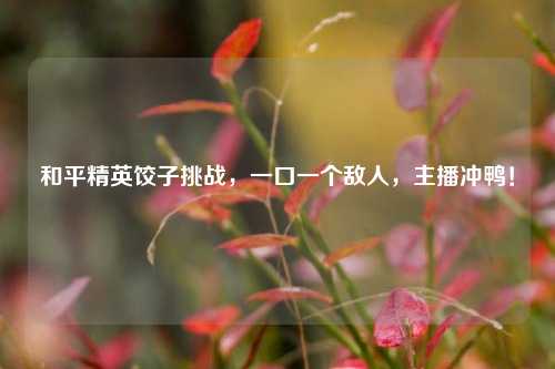 和平精英饺子挑战,一口一个敌人,主播冲鸭!