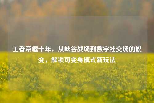 王者荣耀十年,从峡谷战场到数字社交场的蜕变,解锁可变身模式新玩法