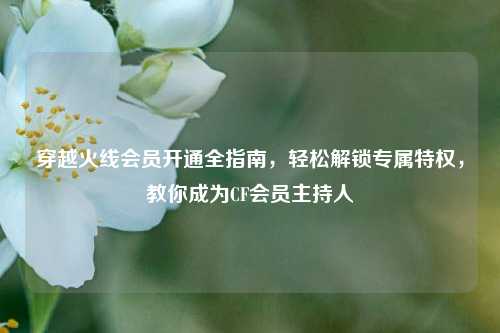 穿越火线会员开通全指南,轻松解锁专属特权,教你成为CF会员主持人