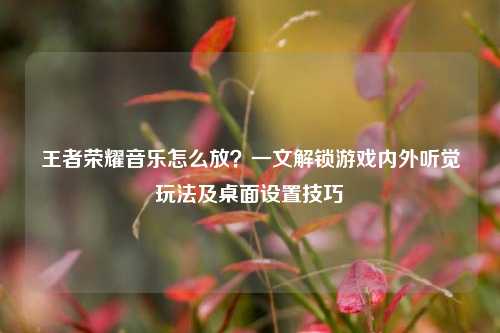 王者荣耀音乐怎么放?一文解锁游戏内外听觉玩法及桌面设置技巧
