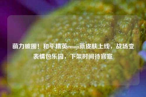 萌力破圈!和平精英emoji新皮肤上线,战场变表情包乐园,下架时间待官宣