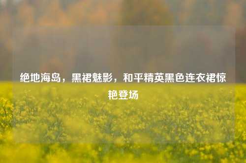 绝地海岛,黑裙魅影,和平精英黑色连衣裙惊艳登场
