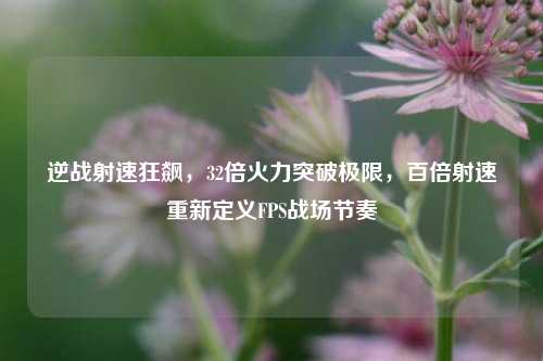 逆战射速狂飙,32倍火力突破极限,百倍射速重新定义FPS战场节奏