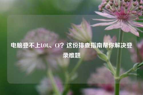 电脑登不上LOL、CF？这份排查指南帮你解决登录难题