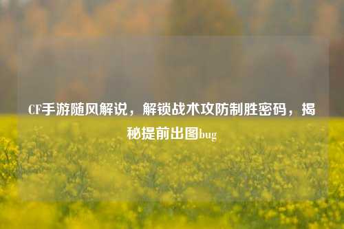 CF手游随风解说,解锁战术攻防制胜密码,揭秘提前出图bug