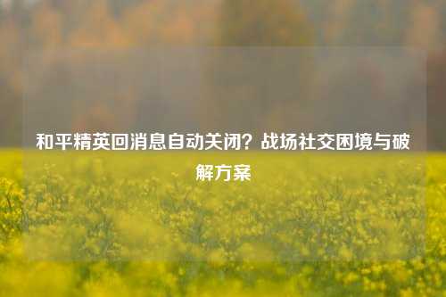 和平精英回消息自动关闭？战场社交困境与破解方案