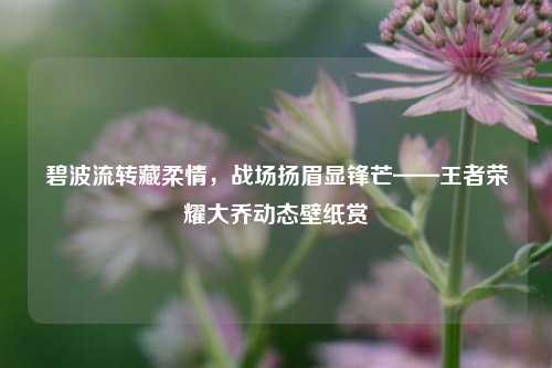 碧波流转藏柔情,战场扬眉显锋芒——王者荣耀大乔动态壁纸赏